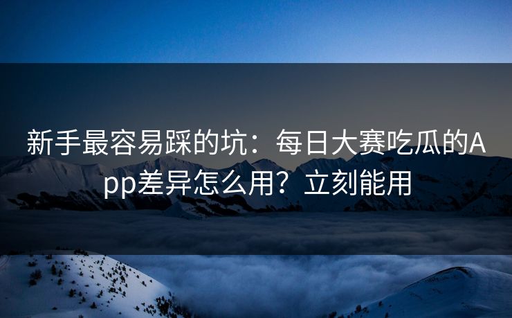 新手最容易踩的坑：每日大赛吃瓜的App差异怎么用？立刻能用