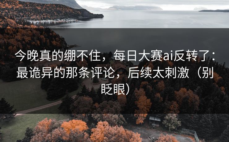 今晚真的绷不住,每日大赛ai反转了:最诡异的那条评论,后续太刺激(别眨眼)