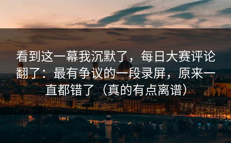 看到这一幕我沉默了,每日大赛评论翻了:最有争议的一段录屏,原来一直都错了(真的有点离谱)