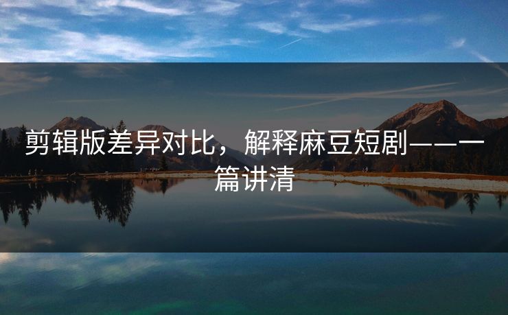 剪辑版差异对比，解释麻豆短剧——一篇讲清