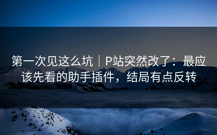 第一次见这么坑|P站突然改了:最应该先看的助手插件,结局有点反转