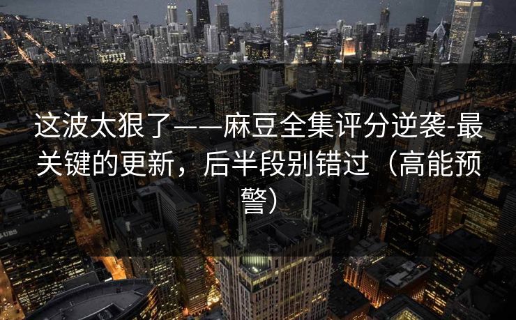 这波太狠了——麻豆全集评分逆袭-最关键的更新，后半段别错过（高能预警）