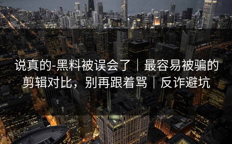 说真的-黑料被误会了｜最容易被骗的剪辑对比，别再跟着骂｜反诈避坑