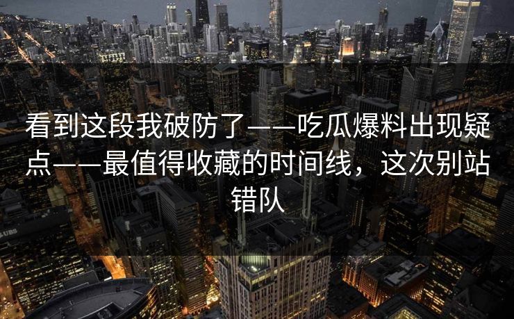 看到这段我破防了——吃瓜爆料出现疑点——最值得收藏的时间线，这次别站错队