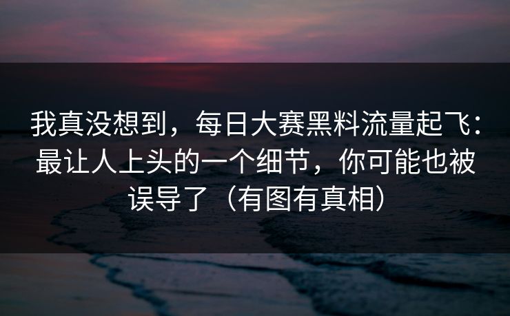 我真没想到，每日大赛黑料流量起飞：最让人上头的一个细节，你可能也被误导了（有图有真相）