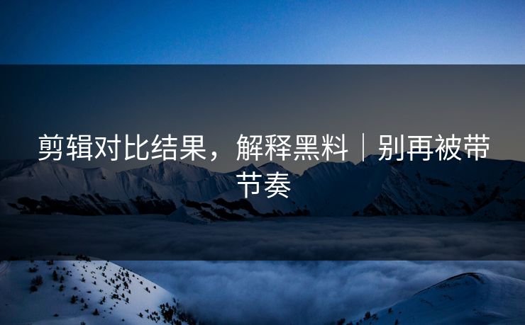 剪辑对比结果，解释黑料｜别再被带节奏