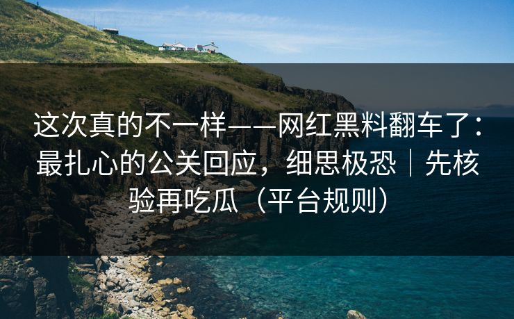 这次真的不一样——网红黑料翻车了：最扎心的公关回应，细思极恐｜先核验再吃瓜（平台规则）