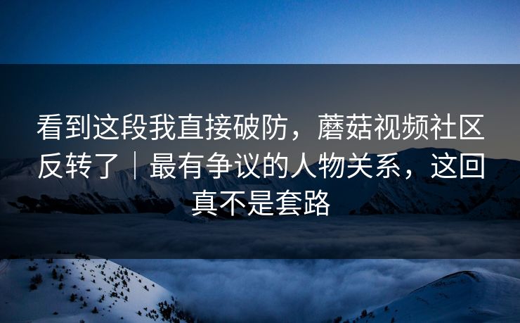看到这段我直接破防，蘑菇视频社区反转了｜最有争议的人物关系，这回真不是套路
