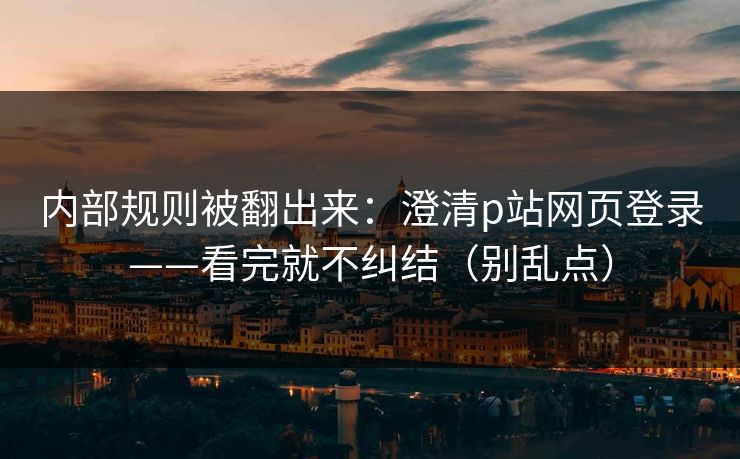内部规则被翻出来：澄清p站网页登录——看完就不纠结（别乱点）
