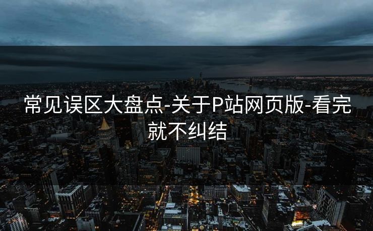 常见误区大盘点-关于P站网页版-看完就不纠结