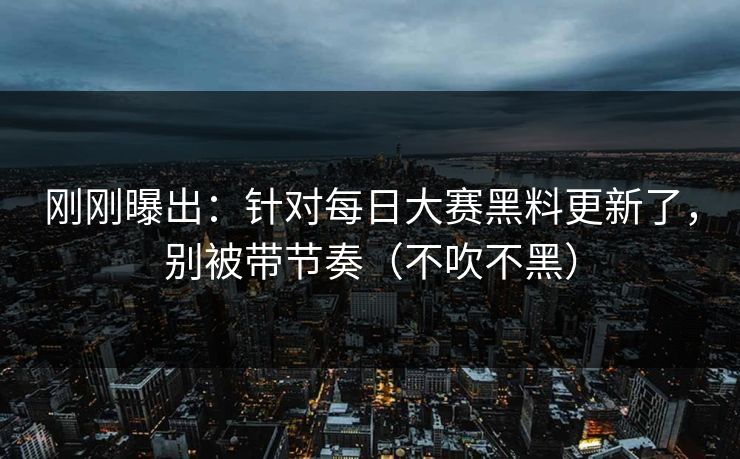 刚刚曝出:针对每日大赛黑料更新了,别被带节奏(不吹不黑)
