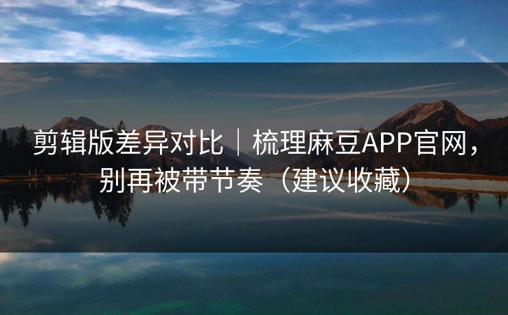 剪辑版差异对比｜梳理麻豆APP官网，别再被带节奏（建议收藏）