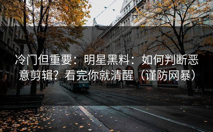 冷门但重要：明星黑料：如何判断恶意剪辑？看完你就清醒（谨防网暴）