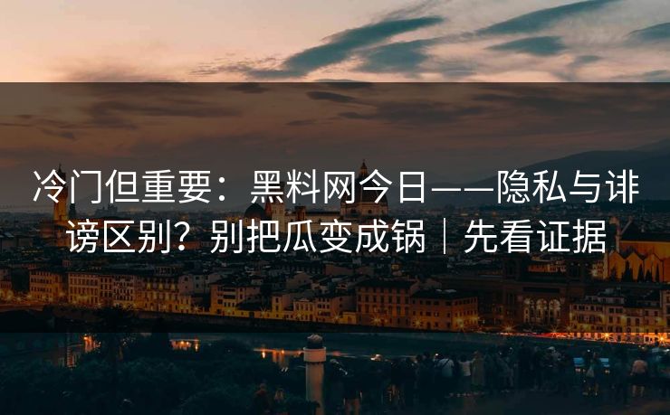 冷门但重要：黑料网今日——隐私与诽谤区别？别把瓜变成锅｜先看证据