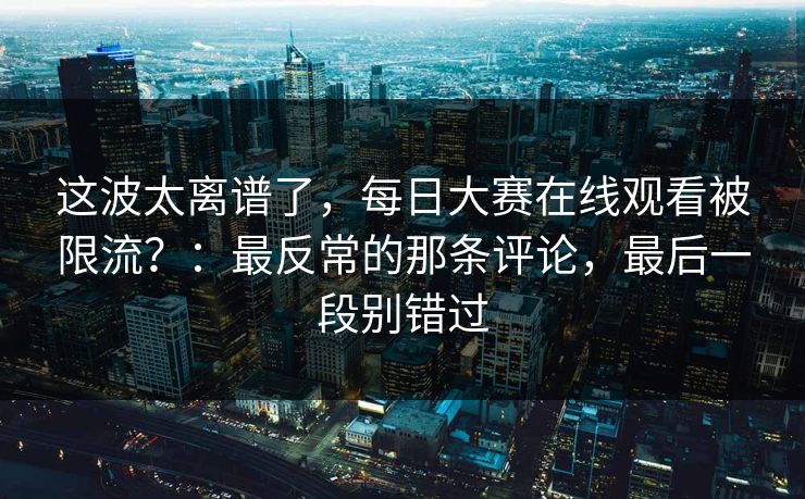这波太离谱了，每日大赛在线观看被限流？：最反常的那条评论，最后一段别错过