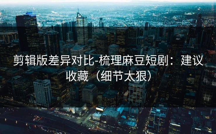 剪辑版差异对比-梳理麻豆短剧：建议收藏（细节太狠）